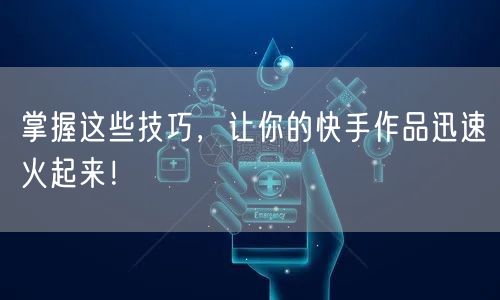 掌握这些技巧，让你的快手作品迅速火起来！