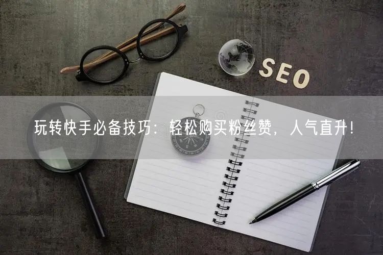 玩转快手必备技巧：轻松购买粉丝赞，人气直升！