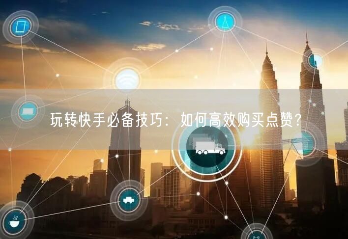 玩转快手必备技巧：如何高效购买点赞？